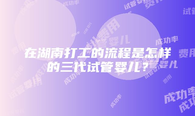 在湖南打工的流程是怎样的三代试管婴儿？