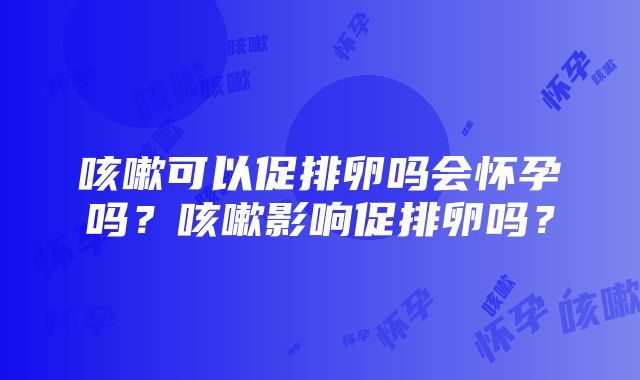 咳嗽可以促排卵吗会怀孕吗？咳嗽影响促排卵吗？