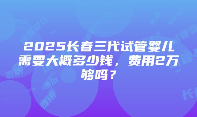 2025长春三代试管婴儿需要大概多少钱，费用2万够吗？