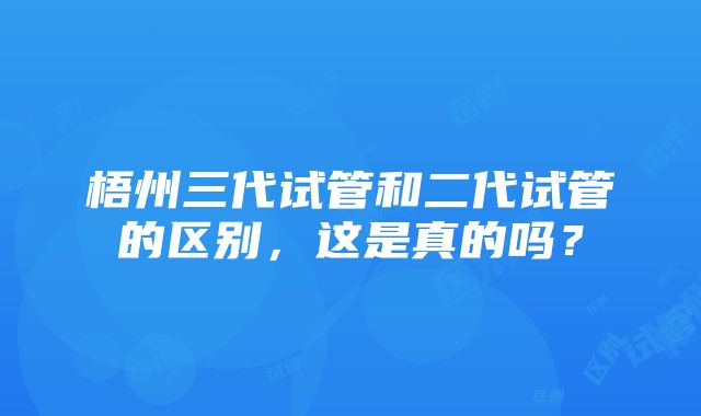 梧州三代试管和二代试管的区别，这是真的吗？