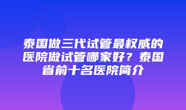 泰国做三代试管最权威的医院做试管哪家好？泰国省前十名医院简介