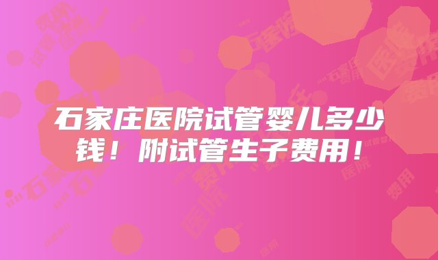 石家庄医院试管婴儿多少钱！附试管生子费用！