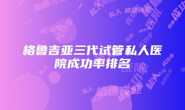 格鲁吉亚三代试管私人医院成功率排名