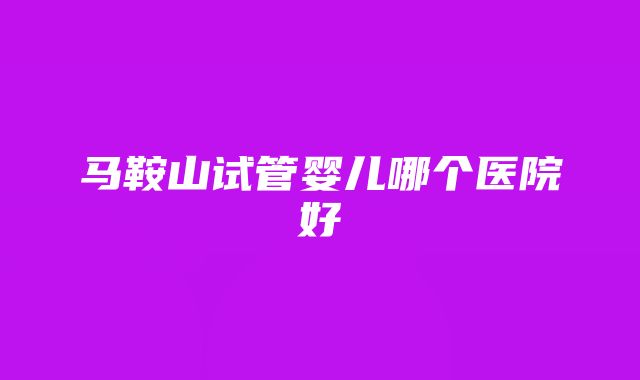 马鞍山试管婴儿哪个医院好