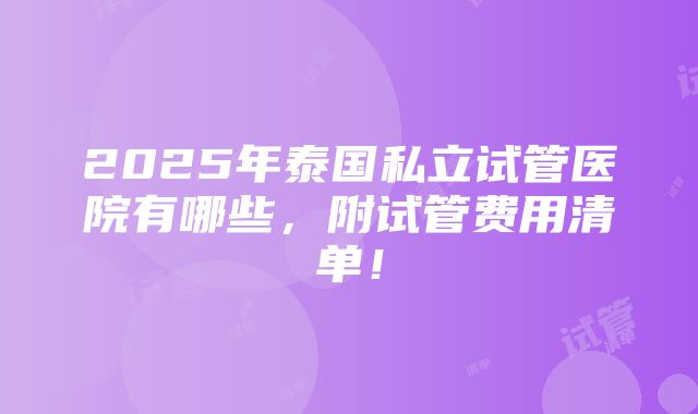 2025年泰国私立试管医院有哪些，附试管费用清单！