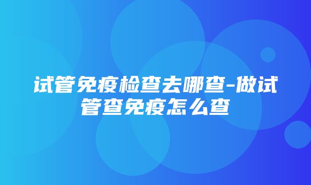 试管免疫检查去哪查-做试管查免疫怎么查