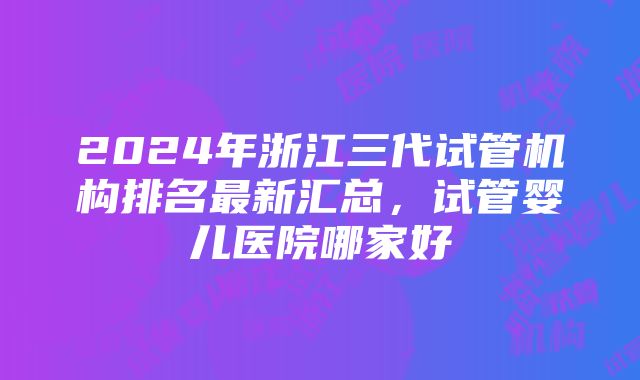 2024年浙江三代试管机构排名最新汇总，试管婴儿医院哪家好