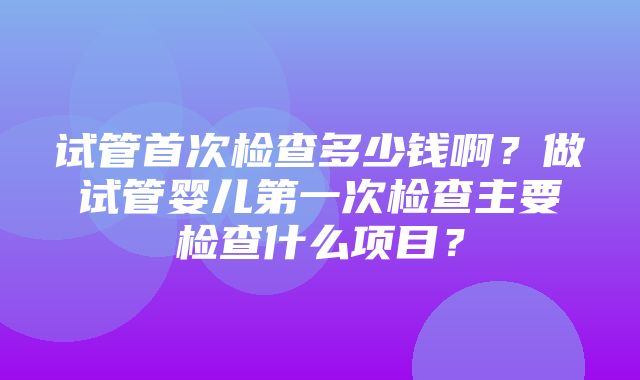 试管首次检查多少钱啊？做试管婴儿第一次检查主要检查什么项目？