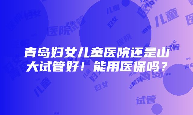 青岛妇女儿童医院还是山大试管好！能用医保吗？