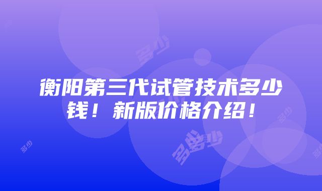 衡阳第三代试管技术多少钱！新版价格介绍！