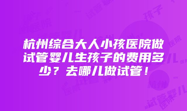 杭州综合大人小孩医院做试管婴儿生孩子的费用多少？去哪儿做试管！