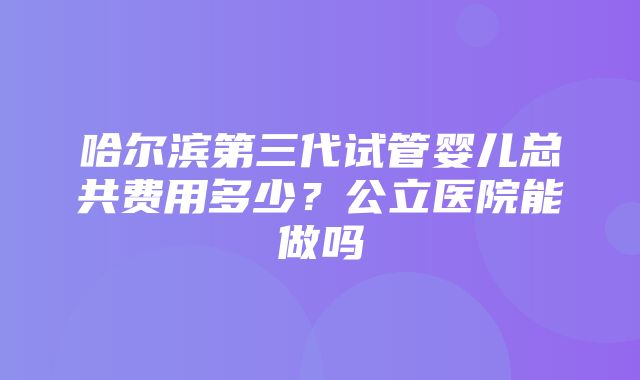 哈尔滨第三代试管婴儿总共费用多少？公立医院能做吗