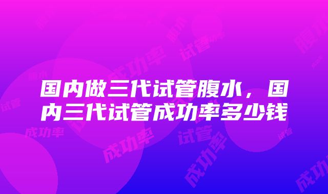 国内做三代试管腹水，国内三代试管成功率多少钱