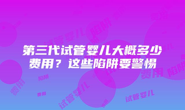 第三代试管婴儿大概多少费用？这些陷阱要警惕