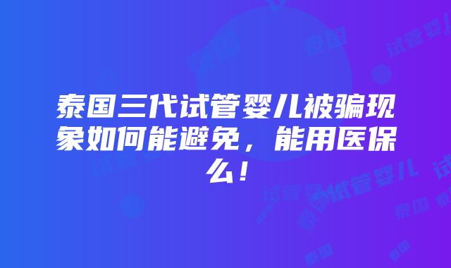 泰国三代试管婴儿被骗现象如何能避免，能用医保么！