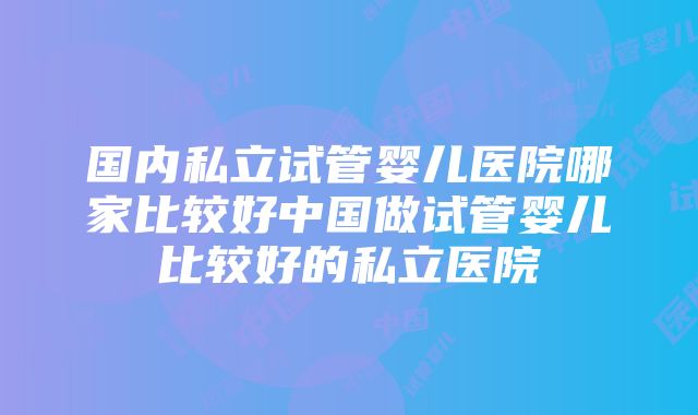 国内私立试管婴儿医院哪家比较好中国做试管婴儿比较好的私立医院