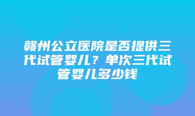 赣州公立医院是否提供三代试管婴儿？单次三代试管婴儿多少钱