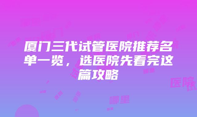 厦门三代试管医院推荐名单一览，选医院先看完这篇攻略