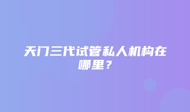 天门三代试管私人机构在哪里？