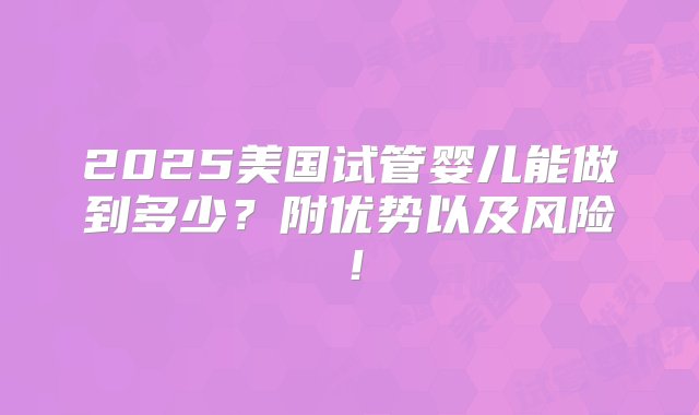 2025美国试管婴儿能做到多少？附优势以及风险！