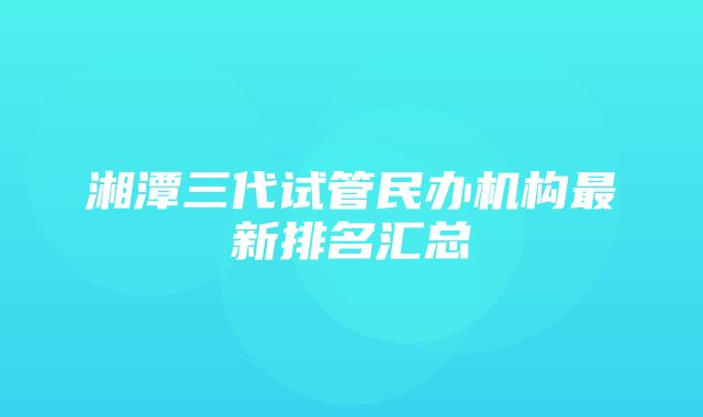 湘潭三代试管民办机构最新排名汇总