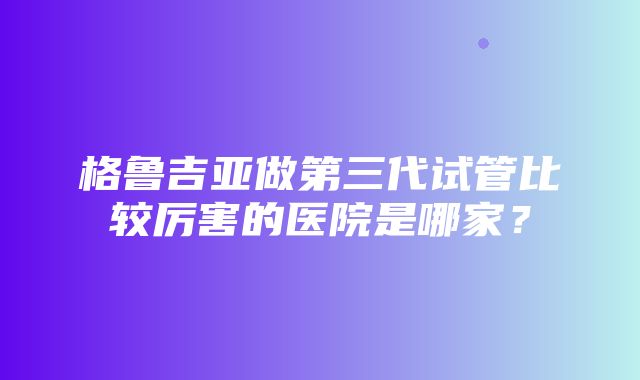 格鲁吉亚做第三代试管比较厉害的医院是哪家？