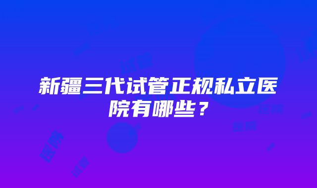 新疆三代试管正规私立医院有哪些？