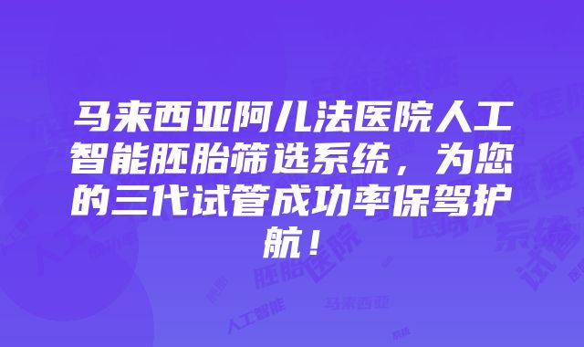 马来西亚阿儿法医院人工智能胚胎筛选系统，为您的三代试管成功率保驾护航！