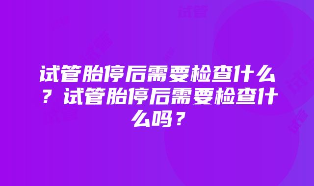 试管胎停后需要检查什么？试管胎停后需要检查什么吗？