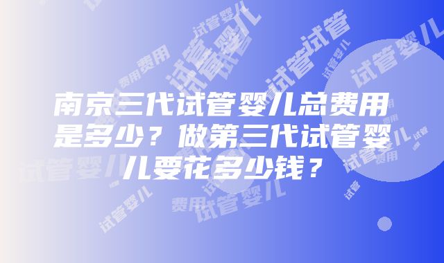 南京三代试管婴儿总费用是多少？做第三代试管婴儿要花多少钱？