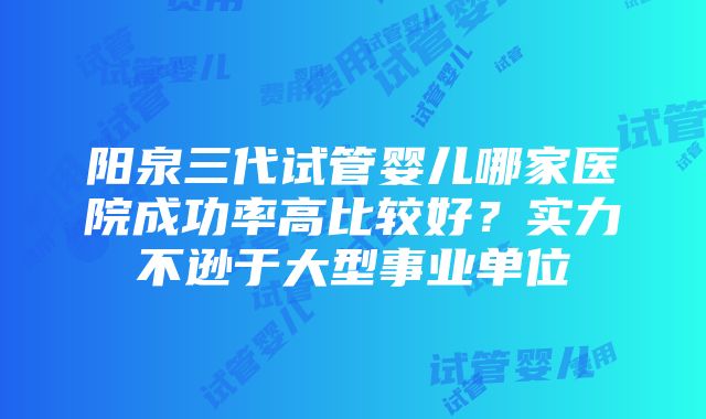 阳泉三代试管婴儿哪家医院成功率高比较好？实力不逊于大型事业单位