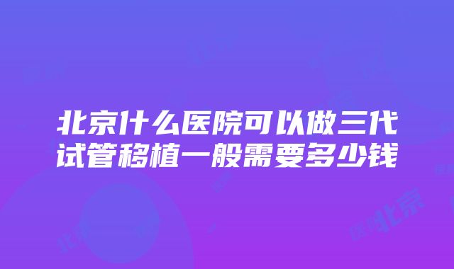 北京什么医院可以做三代试管移植一般需要多少钱