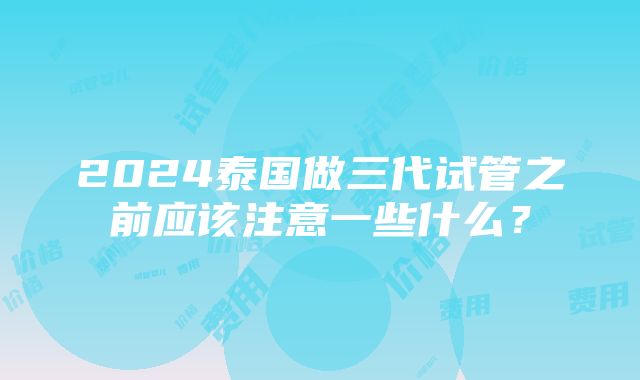 2024泰国做三代试管之前应该注意一些什么？