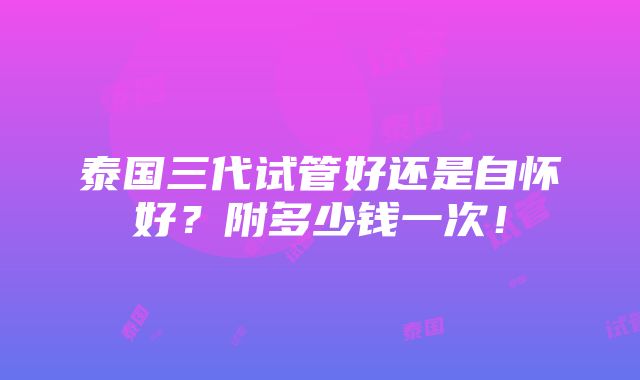 泰国三代试管好还是自怀好？附多少钱一次！