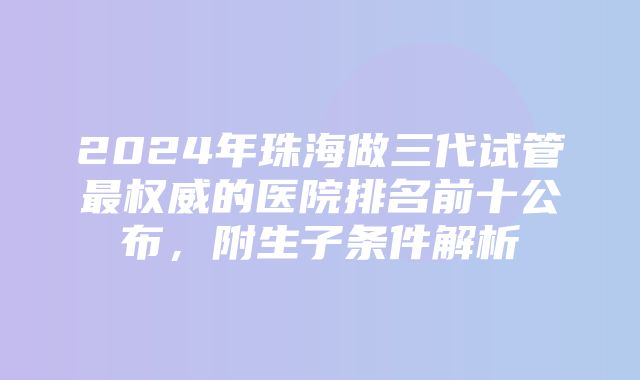 2024年珠海做三代试管最权威的医院排名前十公布，附生子条件解析