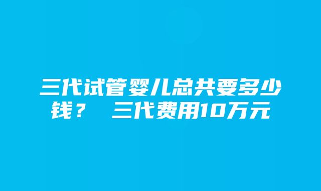 三代试管婴儿总共要多少钱？ 三代费用10万元