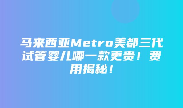 马来西亚Metro美都三代试管婴儿哪一款更贵！费用揭秘！