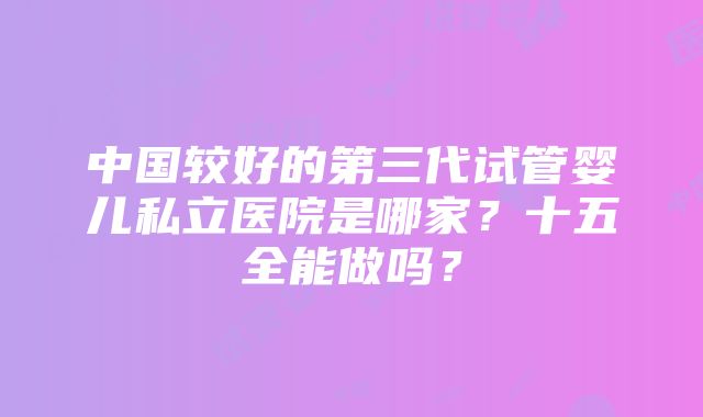 中国较好的第三代试管婴儿私立医院是哪家？十五全能做吗？