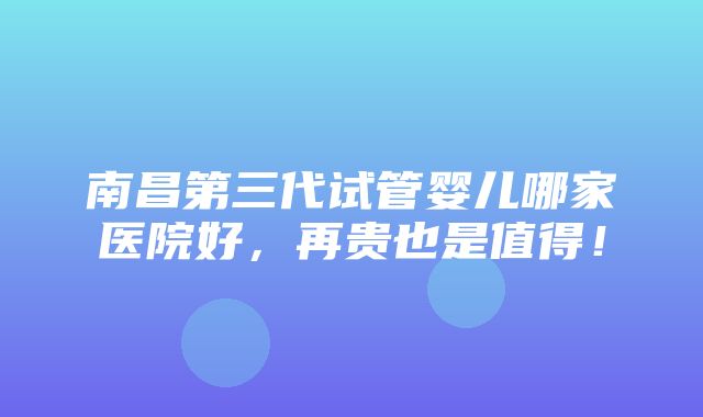 南昌第三代试管婴儿哪家医院好，再贵也是值得！