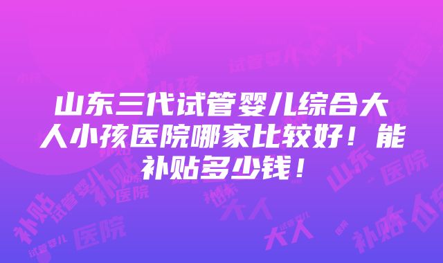 山东三代试管婴儿综合大人小孩医院哪家比较好！能补贴多少钱！