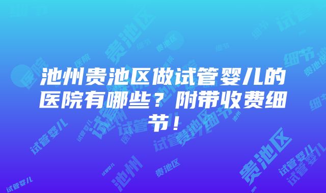 池州贵池区做试管婴儿的医院有哪些？附带收费细节！