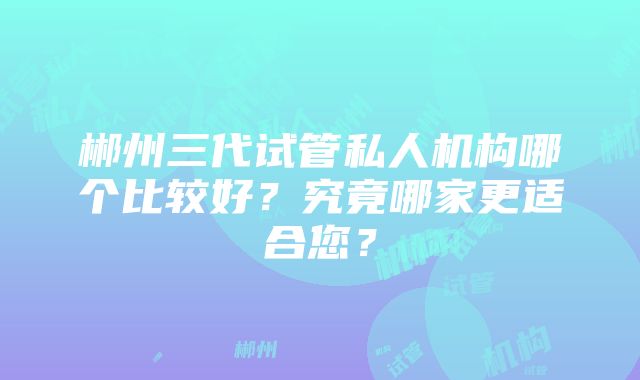 郴州三代试管私人机构哪个比较好？究竟哪家更适合您？