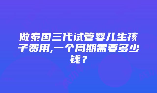 做泰国三代试管婴儿生孩子费用,一个周期需要多少钱？