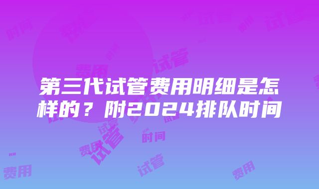 第三代试管费用明细是怎样的？附2024排队时间