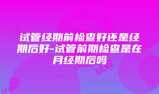 试管经期前检查好还是经期后好-试管前期检查是在月经期后吗