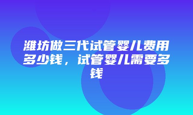 潍坊做三代试管婴儿费用多少钱，试管婴儿需要多钱