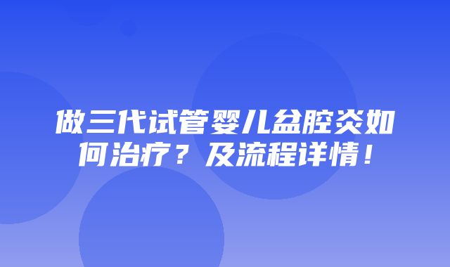 做三代试管婴儿盆腔炎如何治疗？及流程详情！