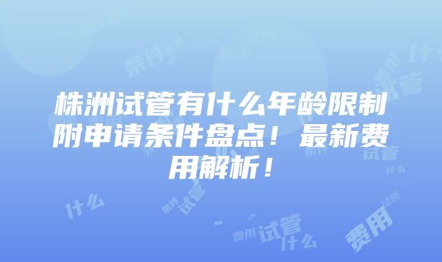 株洲试管有什么年龄限制附申请条件盘点！最新费用解析！