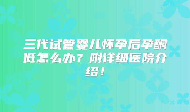 三代试管婴儿怀孕后孕酮低怎么办？附详细医院介绍！