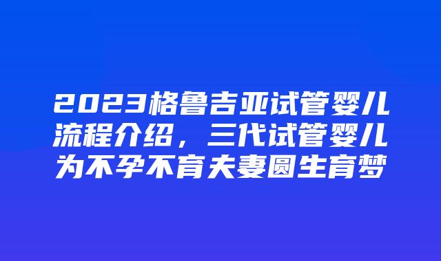 2023格鲁吉亚试管婴儿流程介绍，三代试管婴儿为不孕不育夫妻圆生育梦